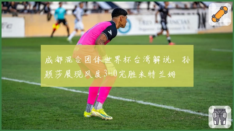 成都混合团体世界杯台湾解说，孙颖莎展现风度3-0完胜米特兰姆