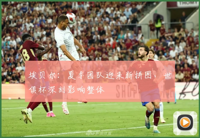 埃贝尔：夏季团队迎来新拼图，世俱杯深刻影响整体