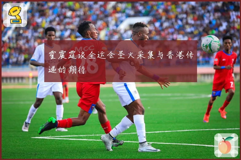 霍震霆谈全运会圣火采集与香港传递的期待
