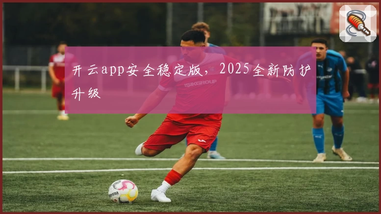 开云app安全稳定版，2025全新防护升级