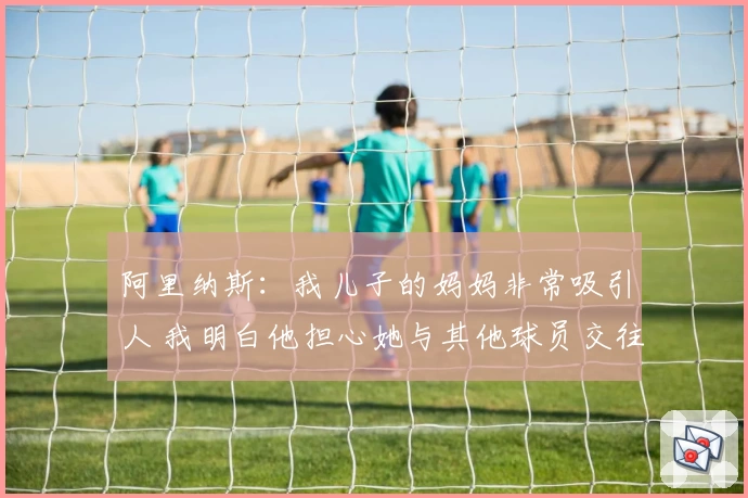 阿里纳斯：我儿子的妈妈非常吸引人 我明白他担心她与其他球员交往