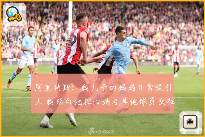 阿里纳斯：我儿子的妈妈非常吸引人 我明白他担心她与其他球员交往