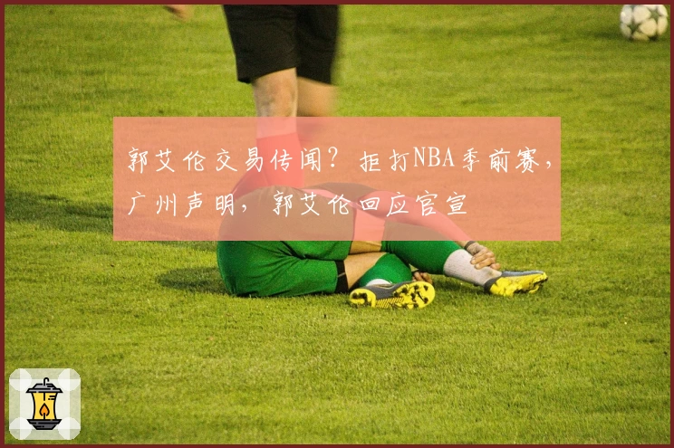 郭艾伦交易传闻？拒打NBA季前赛，广州声明，郭艾伦回应官宣
