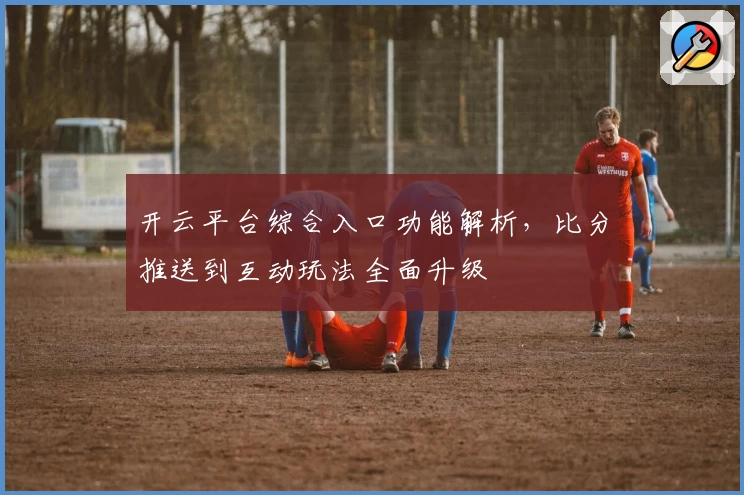 开云平台综合入口功能解析,比分推送到互动玩法全面升级