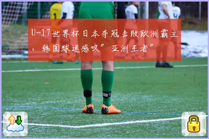 U-17世界杯日本夺冠击败欧洲霸主，韩国球迷感叹″亚洲王者″