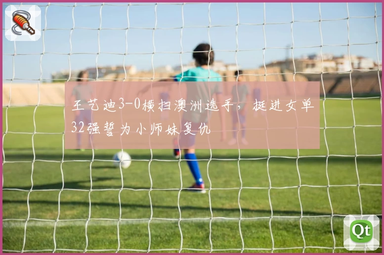 王艺迪3-0横扫澳洲选手，挺进女单32强誓为小师妹复仇