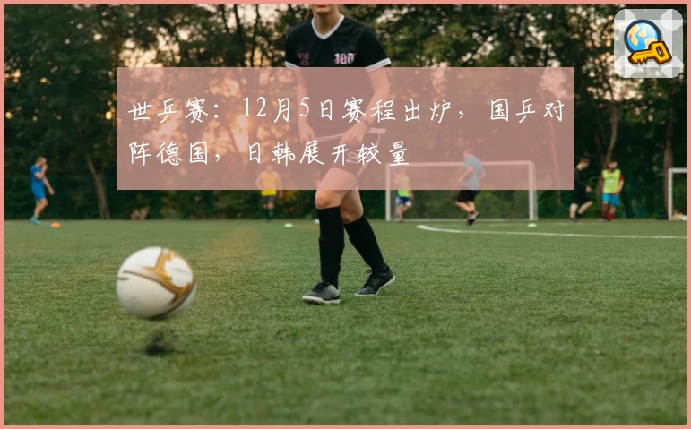 世乒赛：12月5日赛程出炉，国乒对阵德国，日韩展开较量