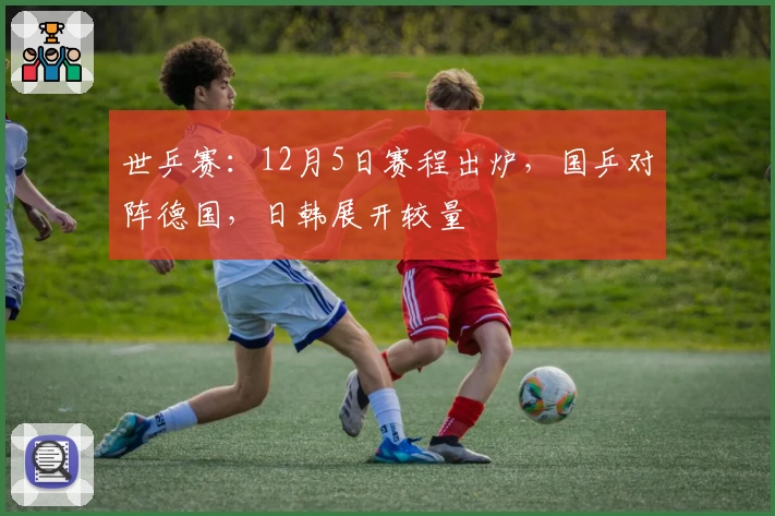 世乒赛:12月5日赛程出炉,国乒对阵德国,日韩展开较量