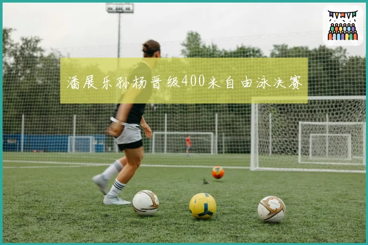 潘展乐孙杨晋级400米自由泳决赛