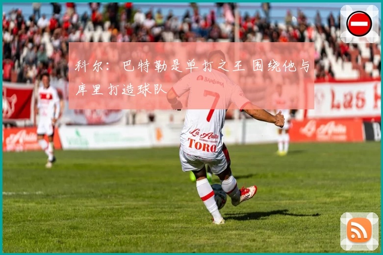 科尔：巴特勒是单打之王 围绕他与库里打造球队