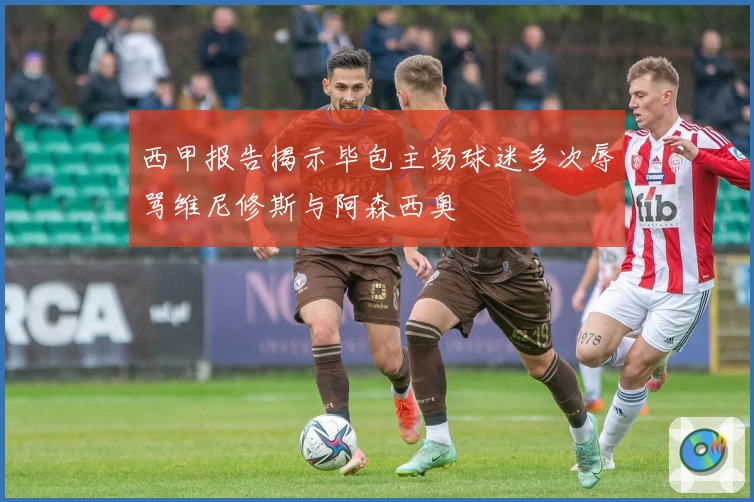 西甲报告揭示毕包主场球迷多次辱骂维尼修斯与阿森西奥