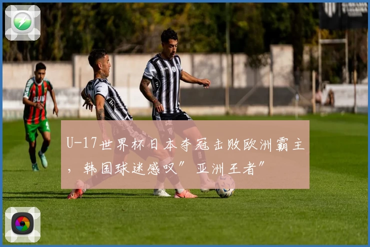 U-17世界杯日本夺冠击败欧洲霸主，韩国球迷感叹″亚洲王者″