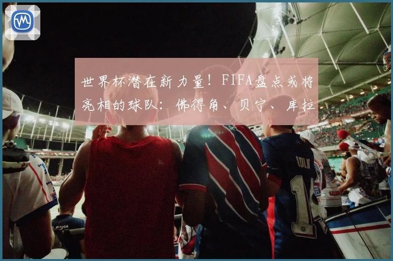 世界杯潜在新力量！FIFA盘点或将亮相的球队：佛得角、贝宁、库拉索