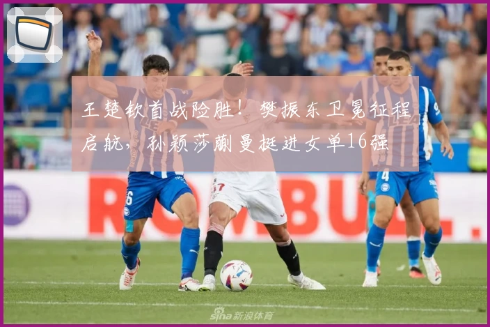 王楚钦首战险胜！樊振东卫冕征程启航，孙颖莎蒯曼挺进女单16强