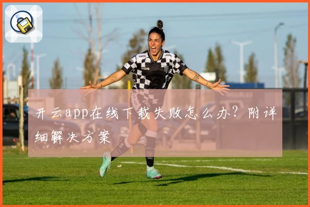 开云app在线下载失败怎么办？附详细解决方案