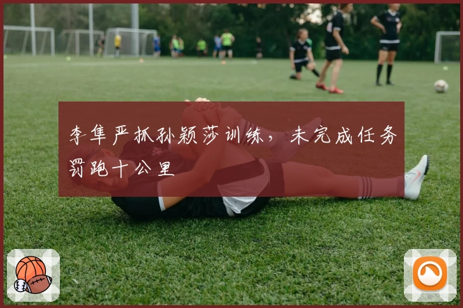 李隼严抓孙颖莎训练，未完成任务罚跑十公里