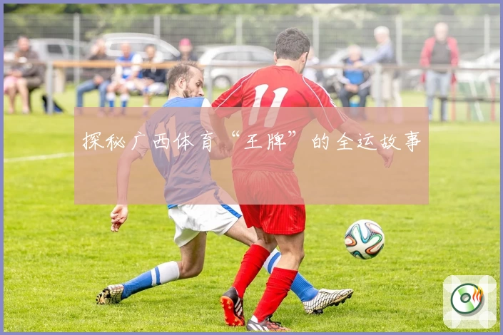 探秘广西体育“王牌”的全运故事